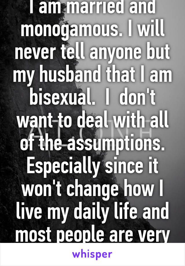 I am married and monogamous. I will never tell anyone but my husband that I am bisexual.  I  don't want to deal with all of the assumptions. Especially since it won't change how I live my daily life and most people are very judgmental. 