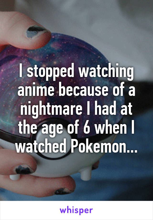 I stopped watching anime because of a nightmare I had at the age of 6 when I watched Pokemon...