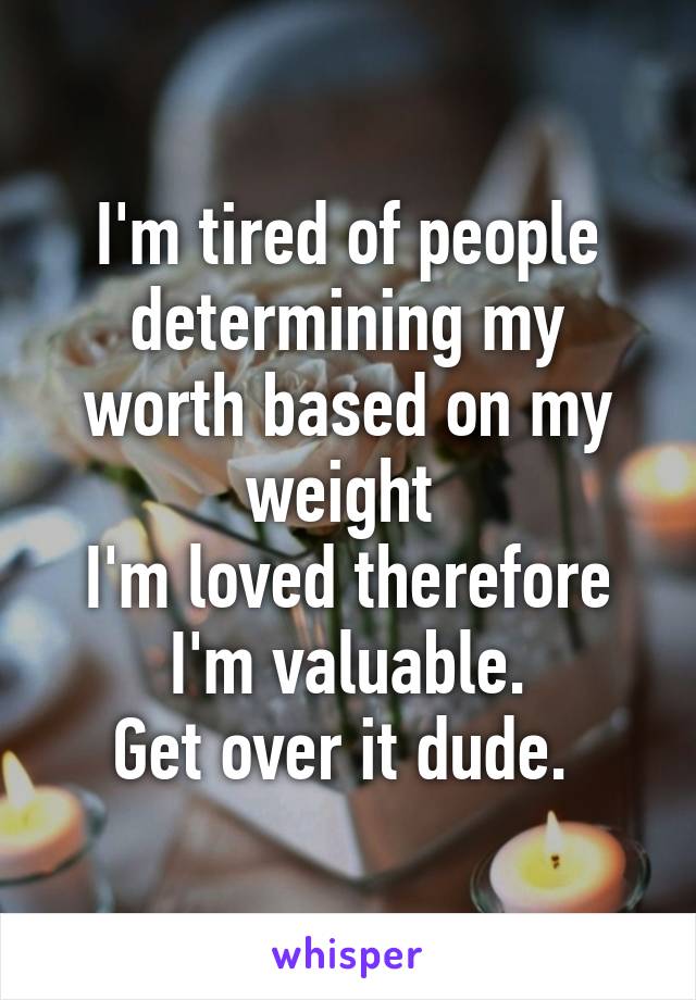 I'm tired of people determining my worth based on my weight 
I'm loved therefore I'm valuable.
Get over it dude. 