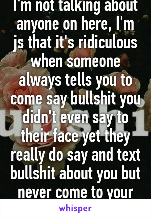 I'm not talking about anyone on here, I'm js that it's ridiculous when someone always tells you to come say bullshit you didn't even say to their face yet they really do say and text bullshit about you but never come to your face with it?? 