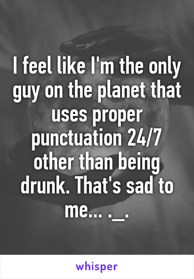I feel like I'm the only guy on the planet that uses proper punctuation 24/7 other than being drunk. That's sad to me... ._.