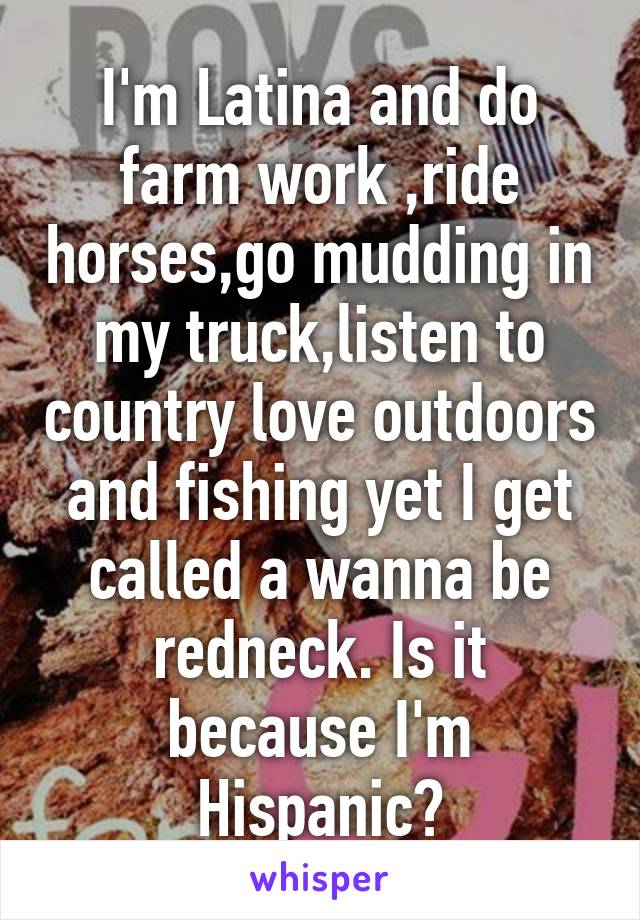 I'm Latina and do farm work ,ride horses,go mudding in my truck,listen to country love outdoors and fishing yet I get called a wanna be redneck. Is it because I'm Hispanic?