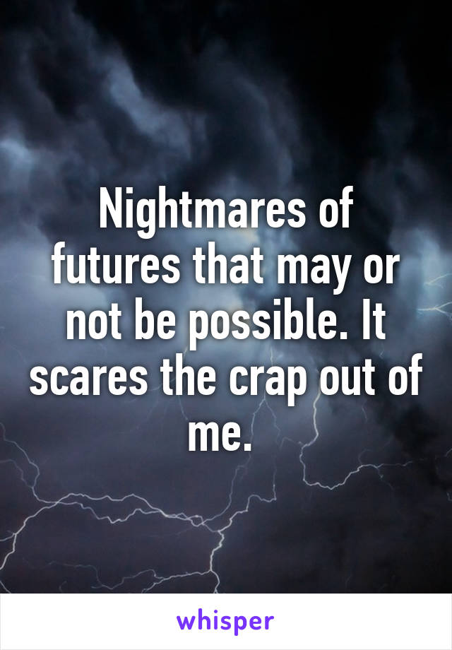 Nightmares of futures that may or not be possible. It scares the crap out of me. 