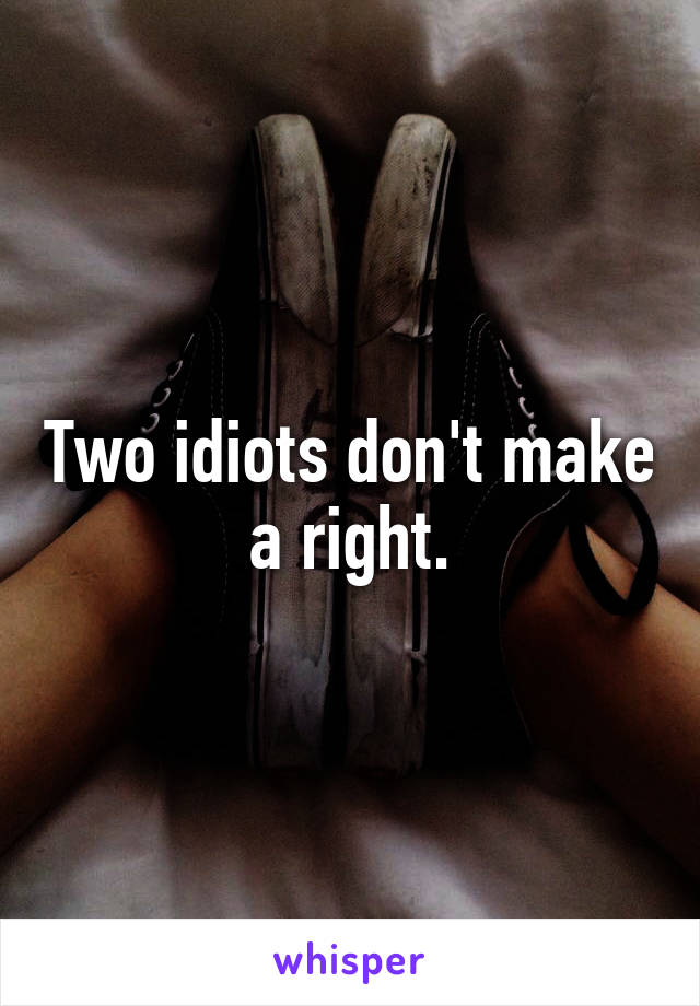 Two idiots don't make a right.