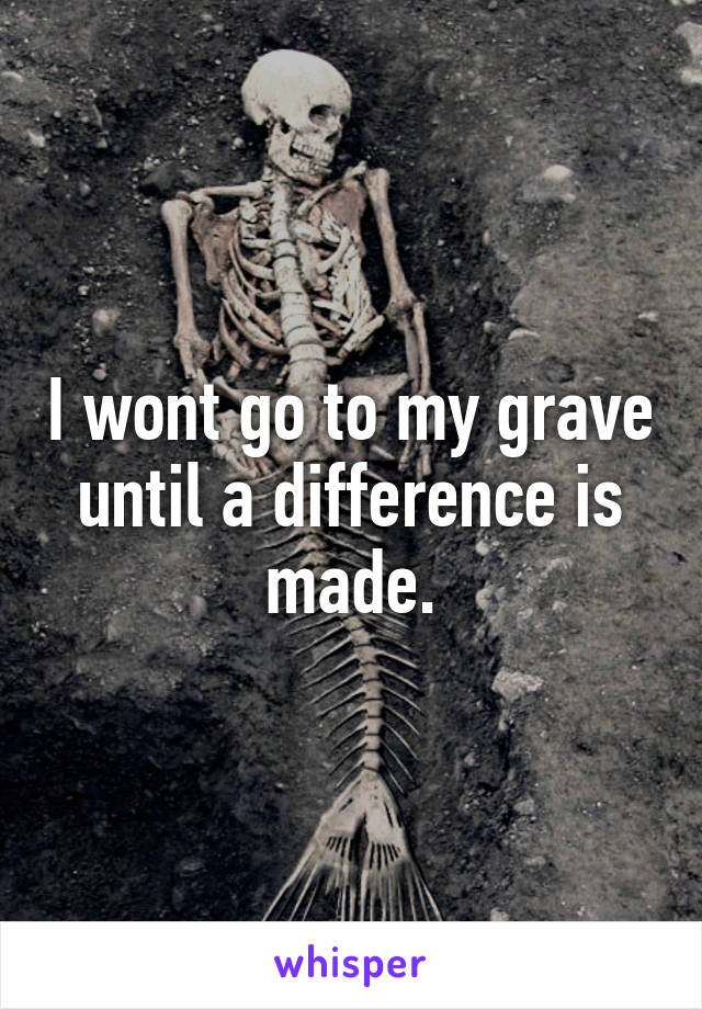 I wont go to my grave until a difference is made.