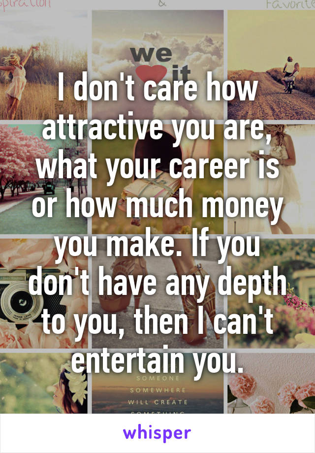 I don't care how attractive you are, what your career is or how much money you make. If you don't have any depth to you, then I can't entertain you.