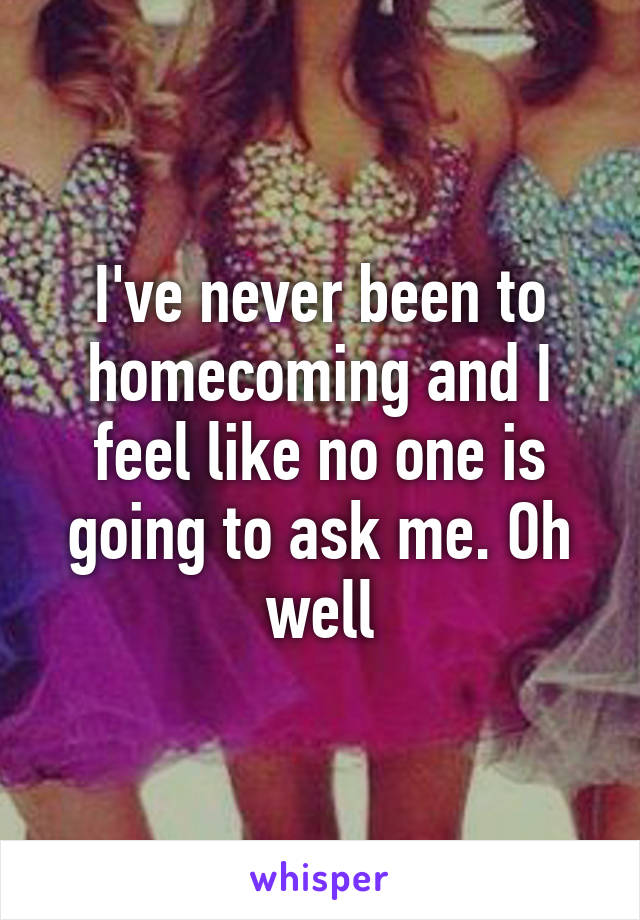 I've never been to homecoming and I feel like no one is going to ask me. Oh well