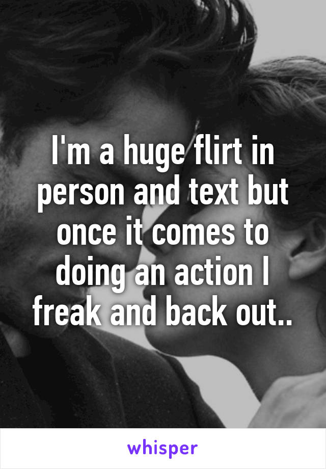 I'm a huge flirt in person and text but once it comes to doing an action I freak and back out..