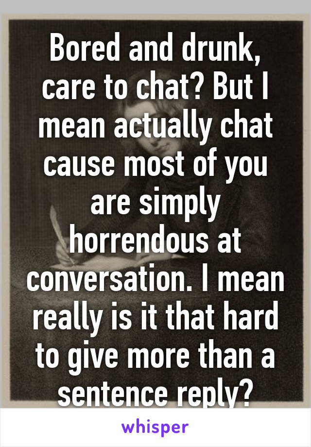Bored and drunk, care to chat? But I mean actually chat cause most of you are simply horrendous at conversation. I mean really is it that hard to give more than a sentence reply?