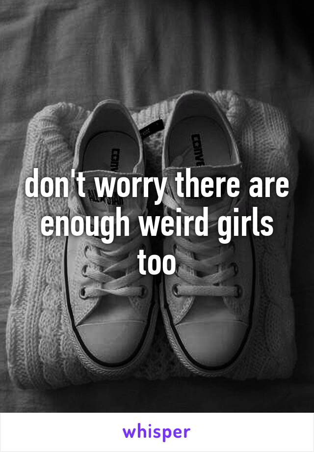 don't worry there are enough weird girls too