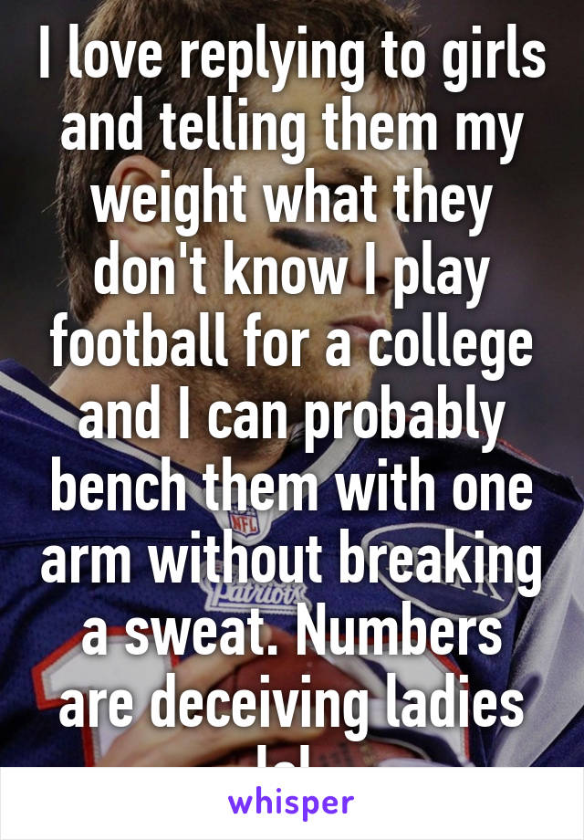 I love replying to girls and telling them my weight what they don't know I play football for a college and I can probably bench them with one arm without breaking a sweat. Numbers are deceiving ladies lol 