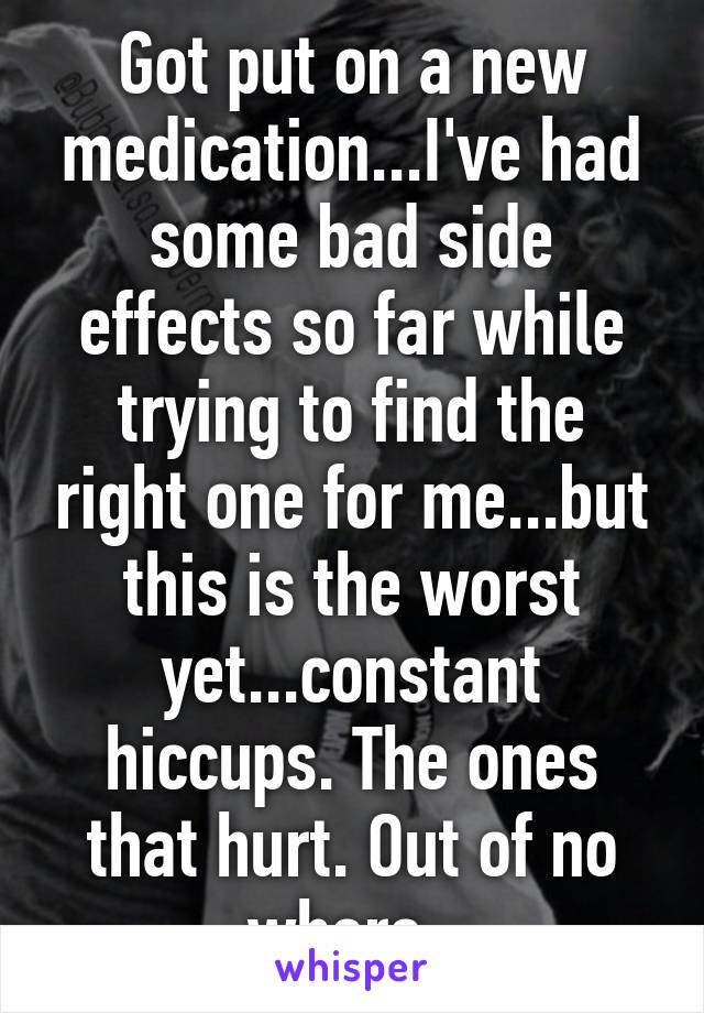 Got put on a new medication...I've had some bad side effects so far while trying to find the right one for me...but this is the worst yet...constant hiccups. The ones that hurt. Out of no where. 