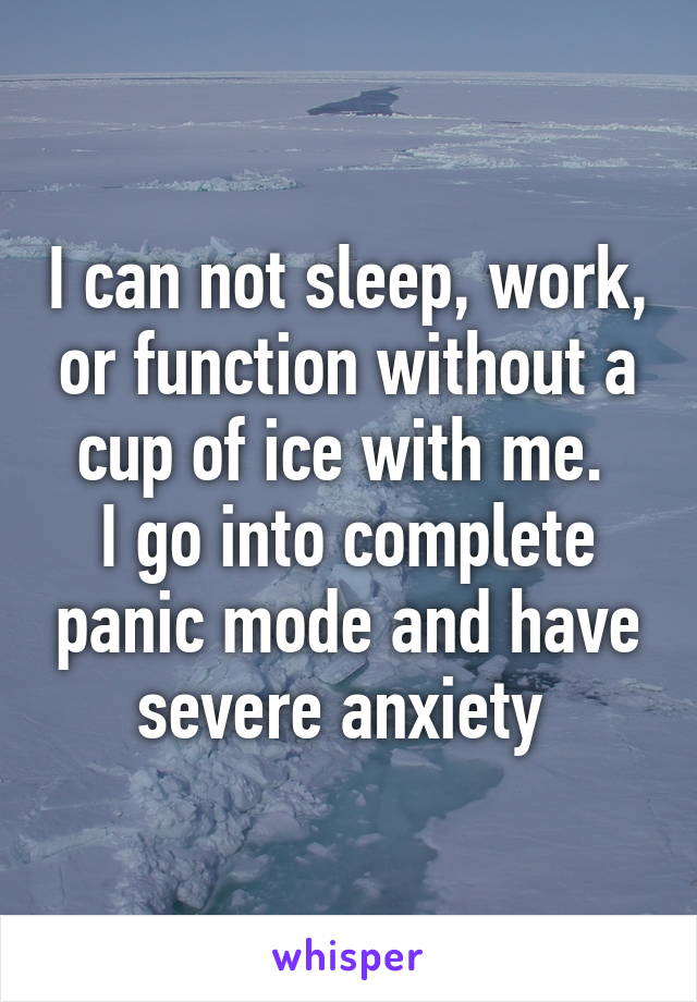 I can not sleep, work, or function without a cup of ice with me. 
I go into complete panic mode and have severe anxiety 