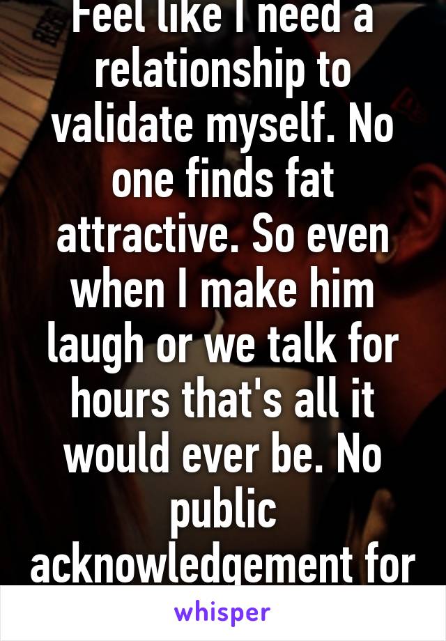 Feel like I need a relationship to validate myself. No one finds fat attractive. So even when I make him laugh or we talk for hours that's all it would ever be. No public acknowledgement for me.