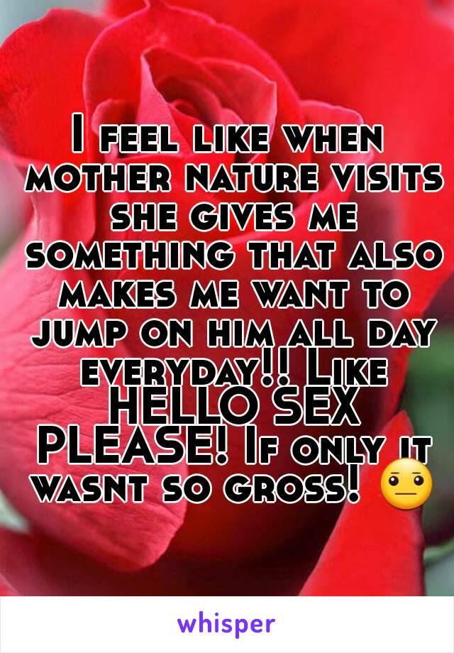 I feel like when mother nature visits she gives me something that also makes me want to jump on him all day everyday!! Like HELLO SEX PLEASE! If only it wasnt so gross! 😐