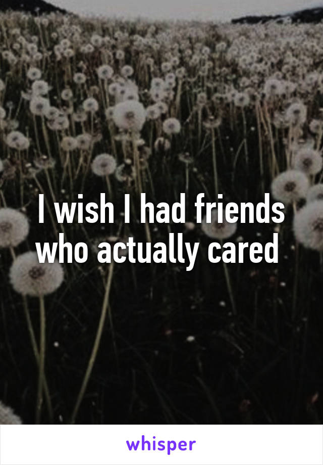 I wish I had friends who actually cared 