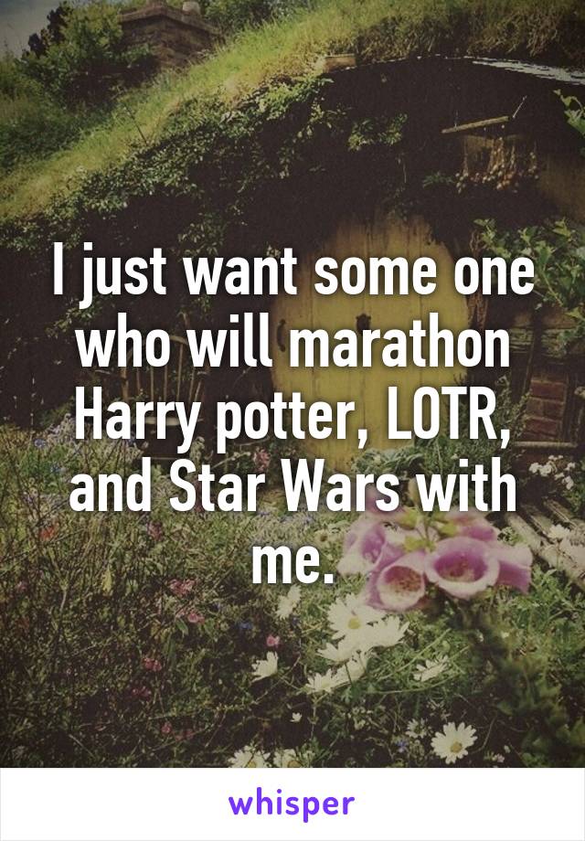 I just want some one who will marathon Harry potter, LOTR, and Star Wars with me.