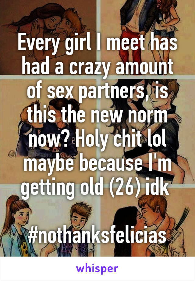 Every girl I meet has had a crazy amount of sex partners, is this the new norm now? Holy chit lol maybe because I'm getting old (26) idk 

#nothanksfelicias