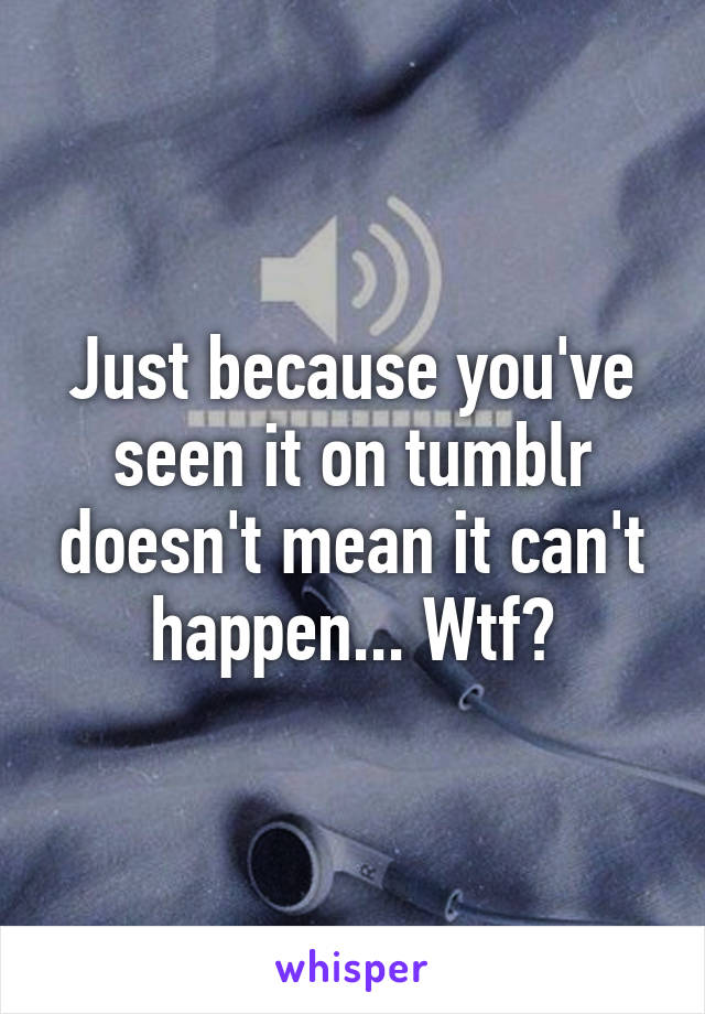 Just because you've seen it on tumblr doesn't mean it can't happen... Wtf?