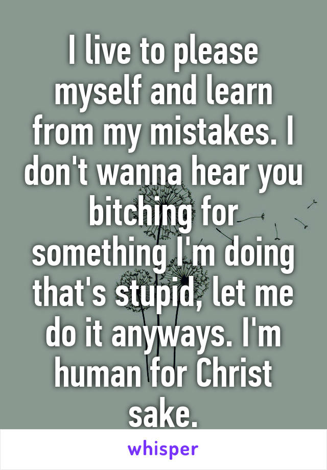 I live to please myself and learn from my mistakes. I don't wanna hear you bitching for something I'm doing that's stupid, let me do it anyways. I'm human for Christ sake.