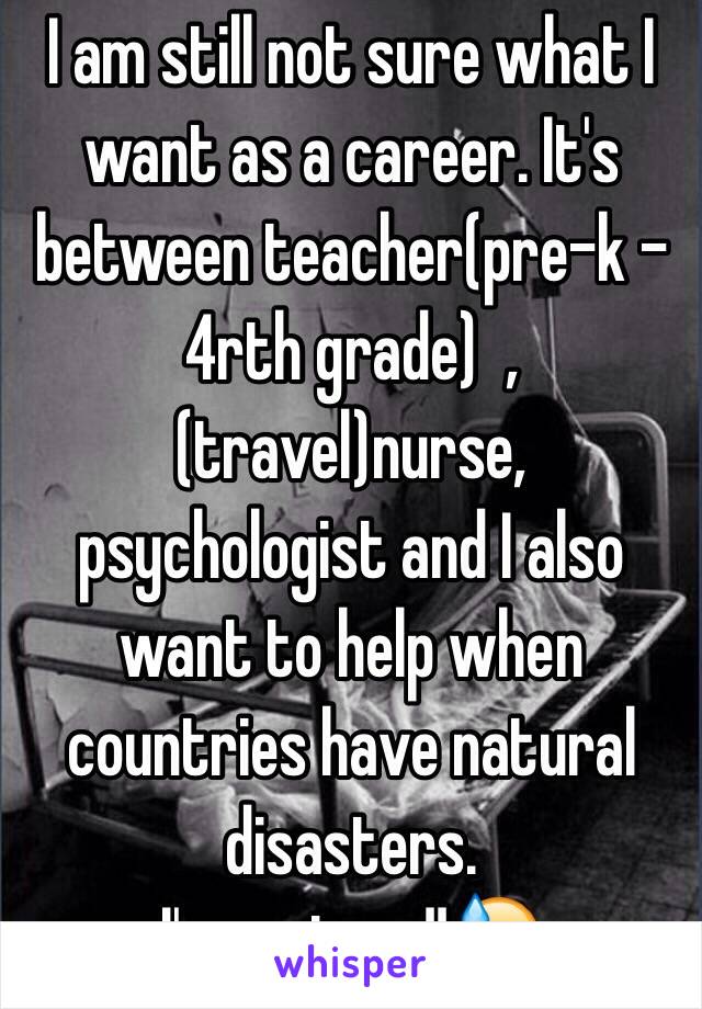 I am still not sure what I want as a career. It's between teacher(pre-k - 4rth grade)  , (travel)nurse, psychologist and I also want to help when countries have natural disasters. 
I'm so torn!!😓