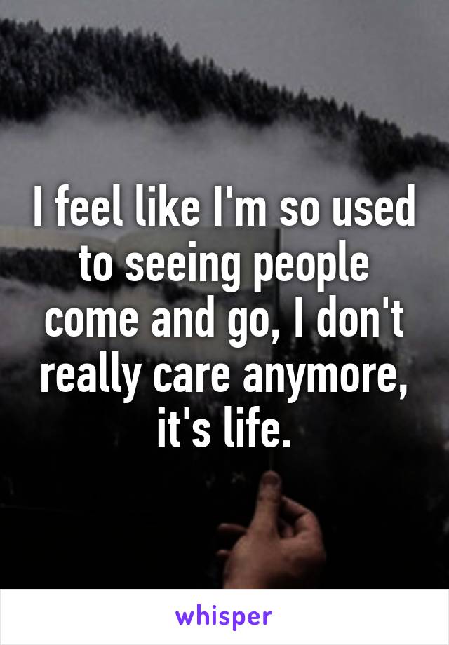 I feel like I'm so used to seeing people come and go, I don't really care anymore, it's life.