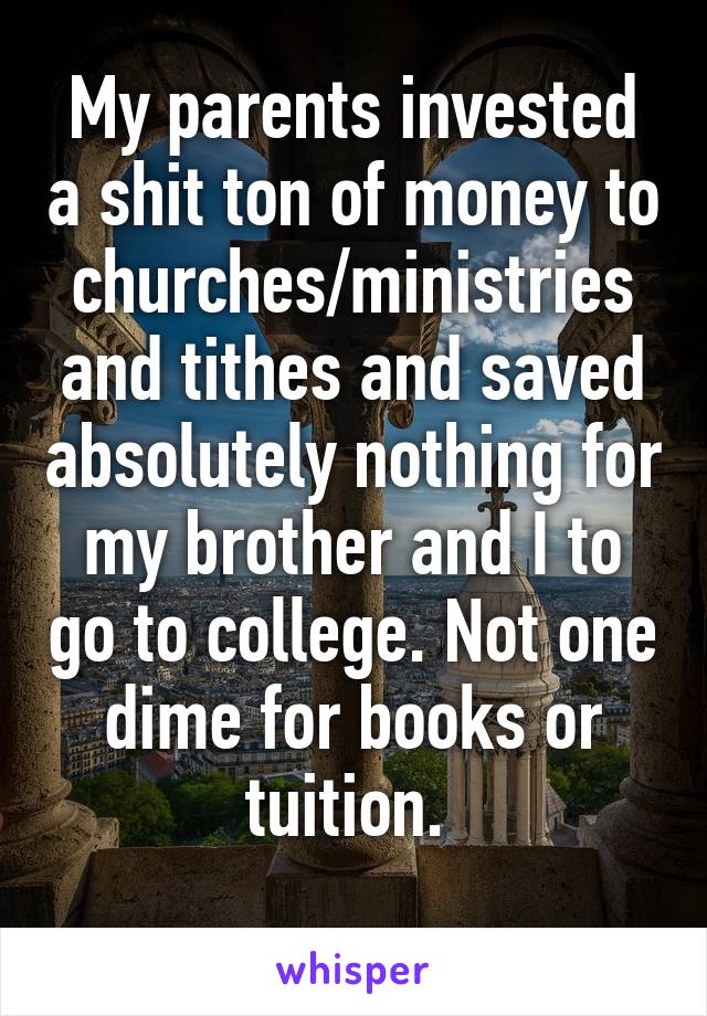 My parents invested a shit ton of money to churches/ministries and tithes and saved absolutely nothing for my brother and I to go to college. Not one dime for books or tuition. 
