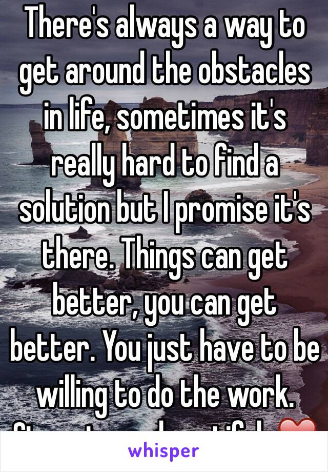 There's always a way to get around the obstacles in life, sometimes it's really hard to find a solution but I promise it's there. Things can get better, you can get better. You just have to be willing to do the work. Stay strong beautiful. ❤️