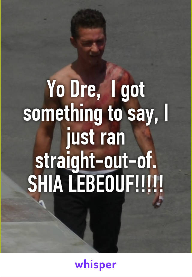Yo Dre,  I got something to say, I just ran straight-out-of.
SHIA LEBEOUF!!!!!