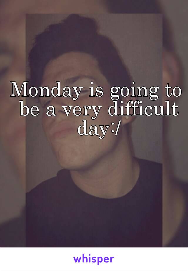 Monday is going to be a very difficult day:/