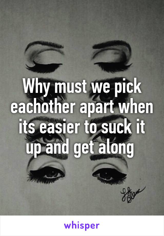 Why must we pick eachother apart when its easier to suck it up and get along 