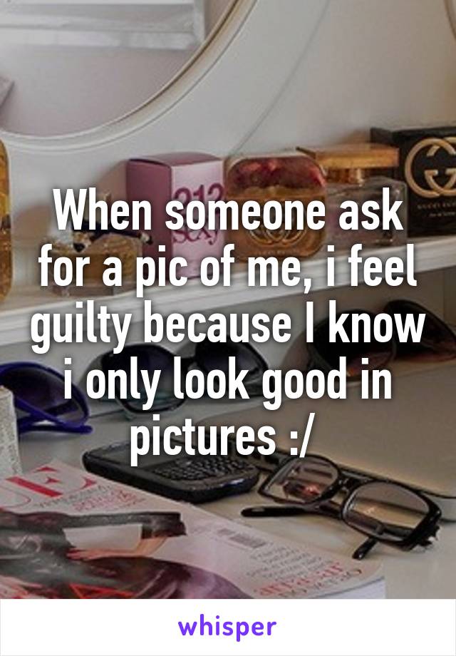 When someone ask for a pic of me, i feel guilty because I know i only look good in pictures :/ 