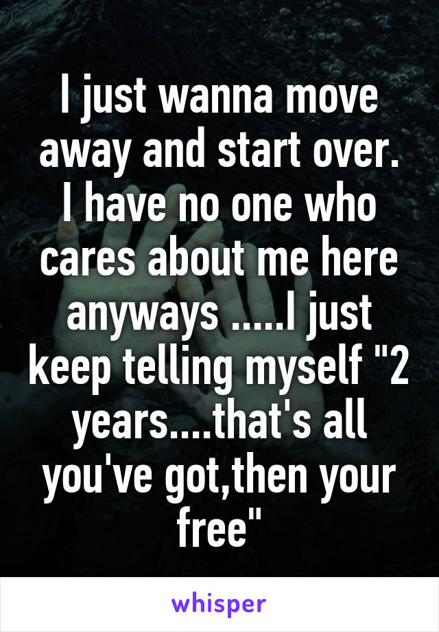 I just wanna move away and start over. I have no one who cares about me here anyways .....I just keep telling myself "2 years....that's all you've got,then your free"
