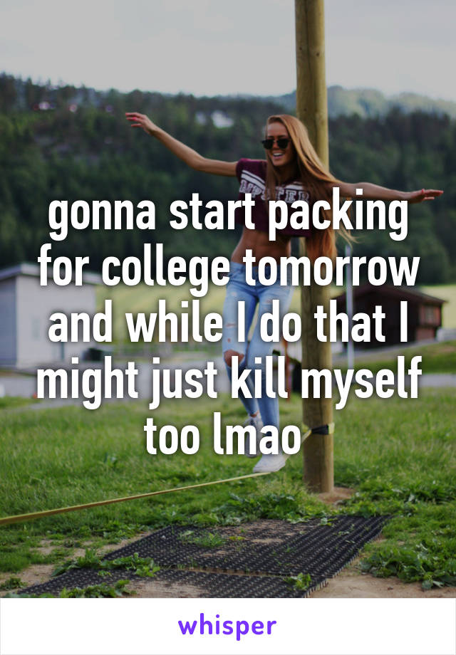 gonna start packing for college tomorrow and while I do that I might just kill myself too lmao 