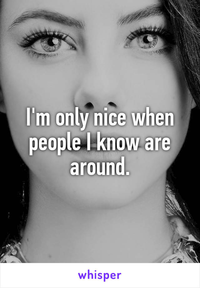 I'm only nice when people I know are around.
