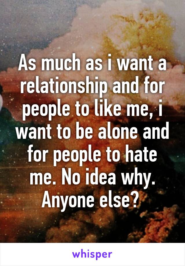 As much as i want a relationship and for people to like me, i want to be alone and for people to hate me. No idea why. Anyone else? 