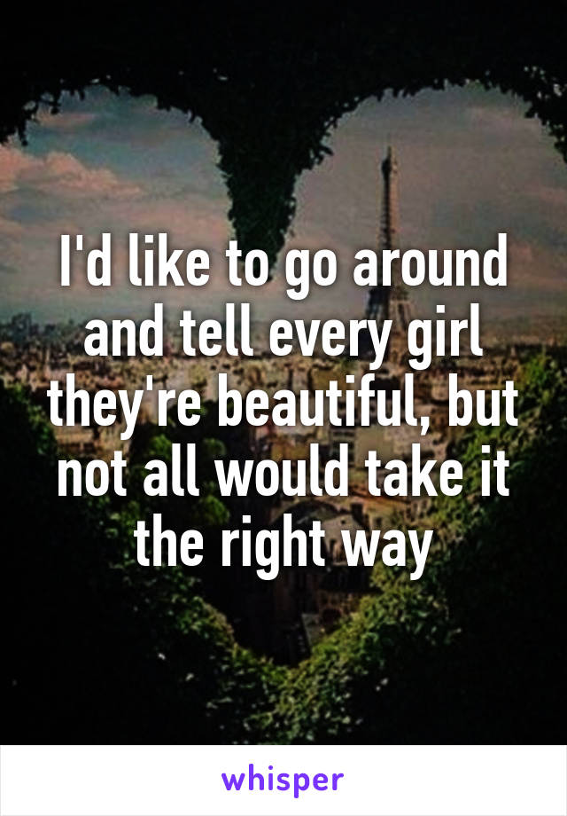I'd like to go around and tell every girl they're beautiful, but not all would take it the right way