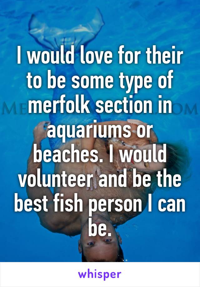 I would love for their to be some type of merfolk section in aquariums or beaches. I would volunteer and be the best fish person I can be.