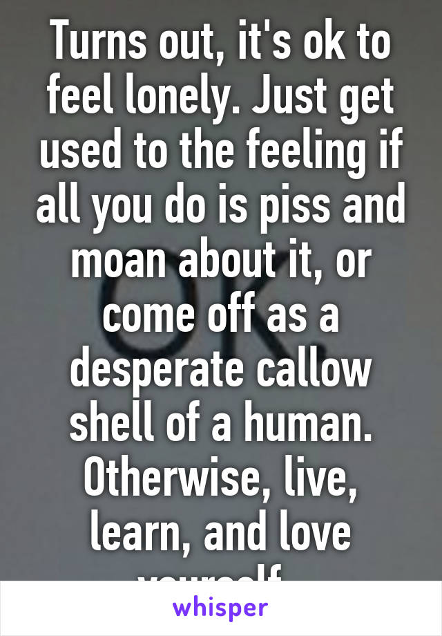 Turns out, it's ok to feel lonely. Just get used to the feeling if all you do is piss and moan about it, or come off as a desperate callow shell of a human. Otherwise, live, learn, and love yourself. 