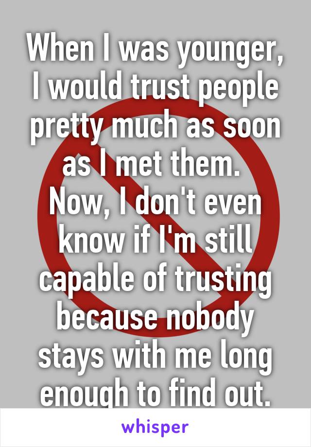 When I was younger, I would trust people pretty much as soon as I met them. 
Now, I don't even know if I'm still capable of trusting because nobody stays with me long enough to find out.
