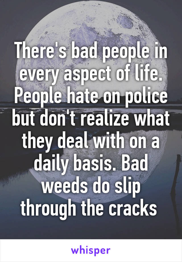 There's bad people in every aspect of life. People hate on police but don't realize what they deal with on a daily basis. Bad weeds do slip through the cracks 