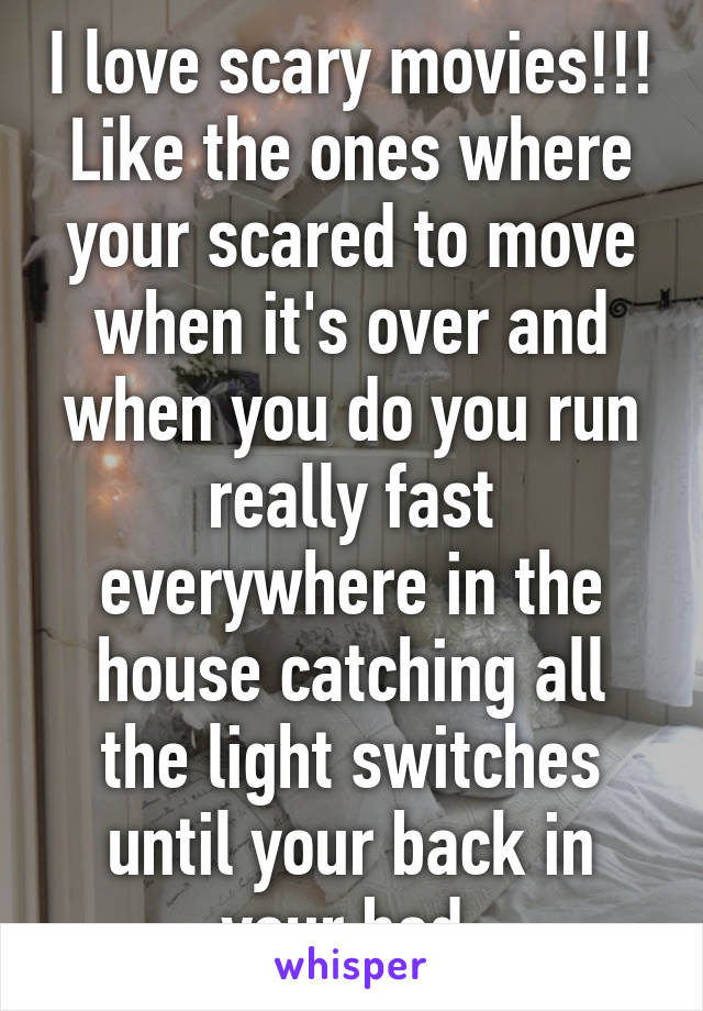 I love scary movies!!! Like the ones where your scared to move when it's over and when you do you run really fast everywhere in the house catching all the light switches until your back in your bed 