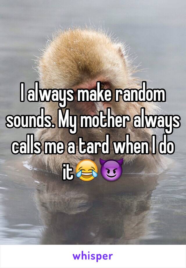 I always make random sounds. My mother always calls me a tard when I do it😂😈