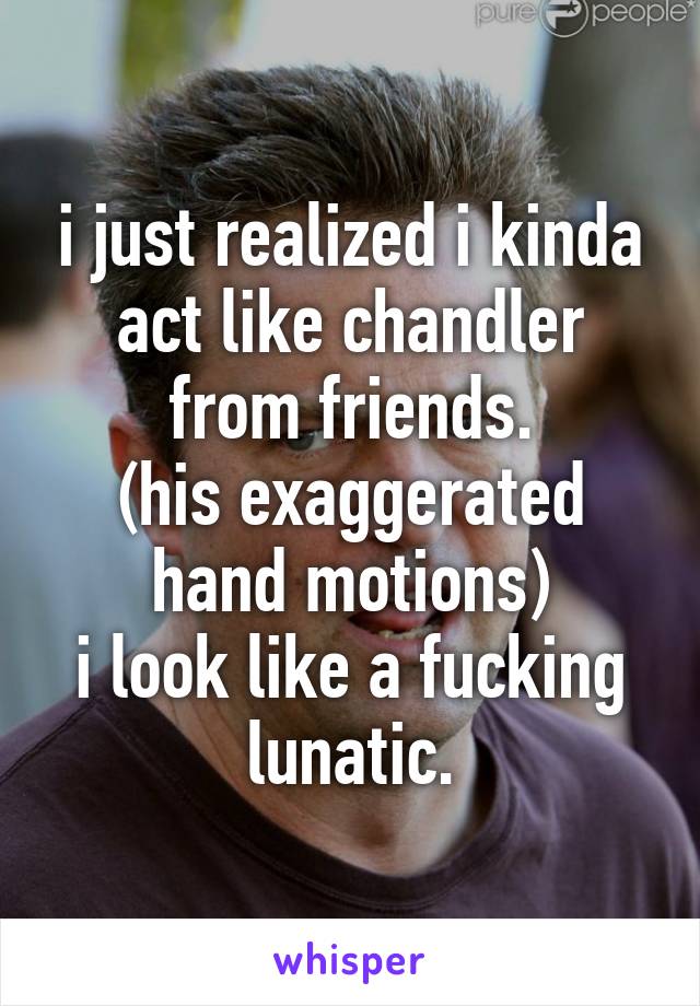 i just realized i kinda act like chandler from friends.
(his exaggerated hand motions)
i look like a fucking lunatic.
