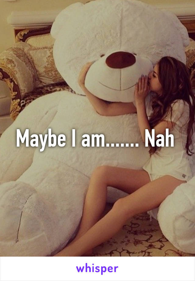 Maybe I am....... Nah 