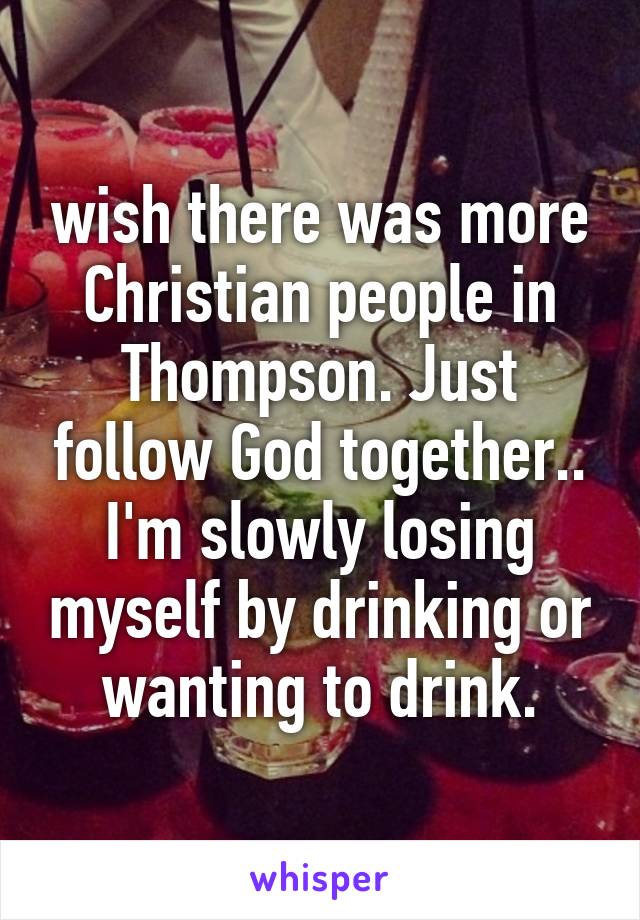 wish there was more Christian people in Thompson. Just follow God together.. I'm slowly losing myself by drinking or wanting to drink.