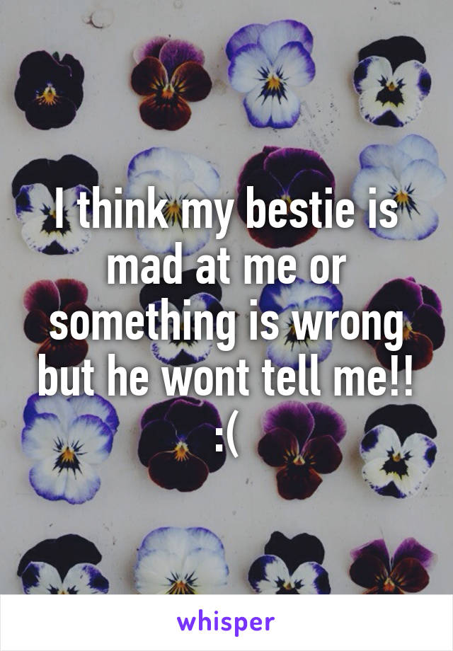 I think my bestie is mad at me or something is wrong but he wont tell me!! :(