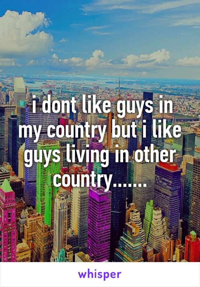 i dont like guys in my country but i like guys living in other country.......