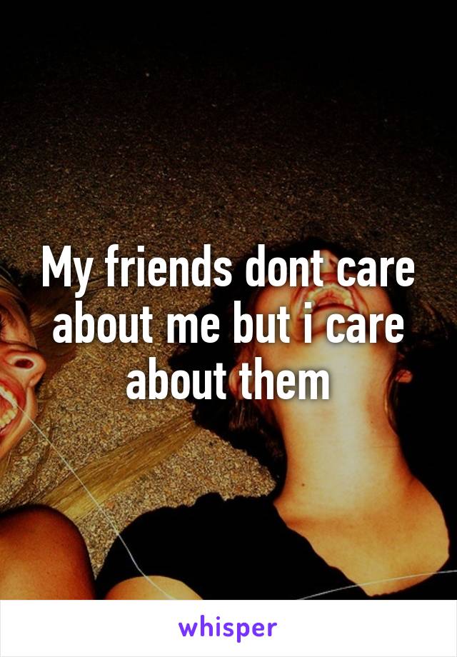 My friends dont care about me but i care about them
