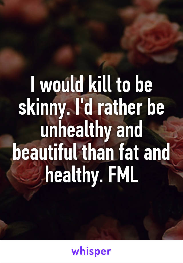 I would kill to be skinny. I'd rather be unhealthy and beautiful than fat and healthy. FML